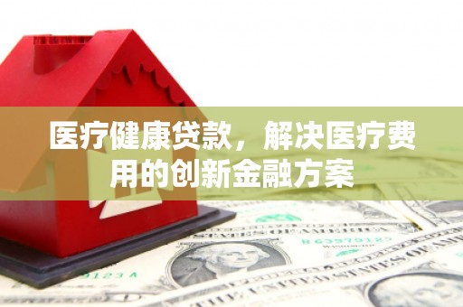 林州医疗健康贷款，解决医疗费用的创新金融方案